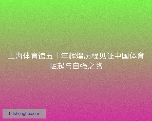 上海体育馆五十年辉煌历程见证中国体育崛起与自强之路