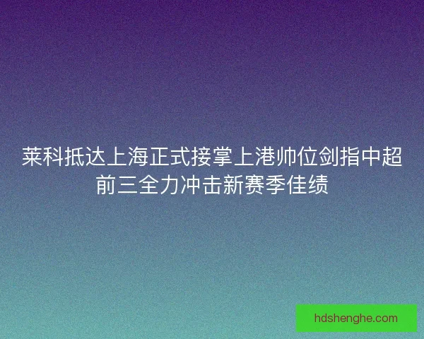 莱科抵达上海正式接掌上港帅位剑指中超前三全力冲击新赛季佳绩